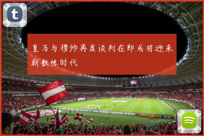 皇马与穆帅再度谈判在即或将迎来新教练时代