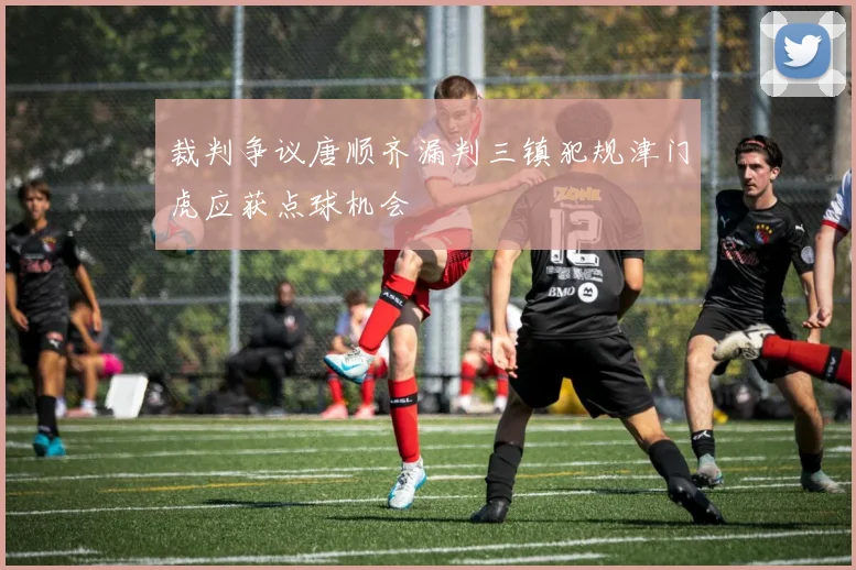 裁判争议唐顺齐漏判三镇犯规津门虎应获点球机会