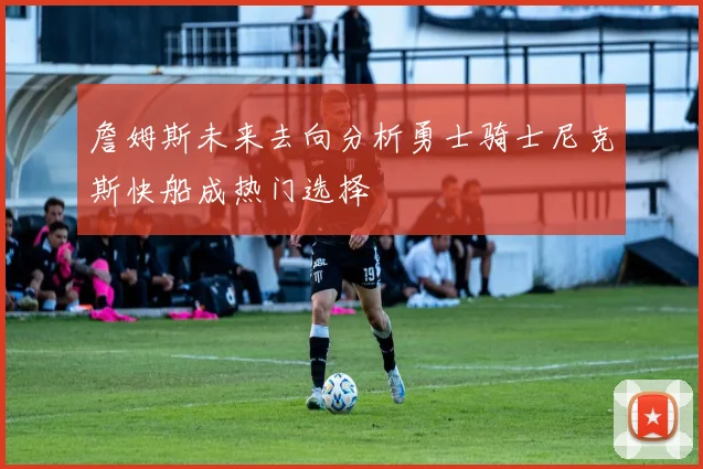 詹姆斯未来去向分析勇士骑士尼克斯快船成热门选择