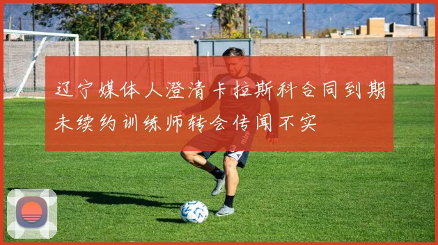 辽宁媒体人澄清卡拉斯科合同到期未续约训练师转会传闻不实