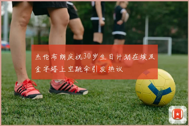 杰伦布朗庆祝30岁生日计划在埃及金字塔上空跳伞引发热议