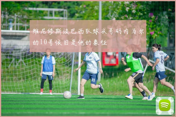 维尼修斯谈巴西队球衣号码内马尔的10号依旧是他的象征