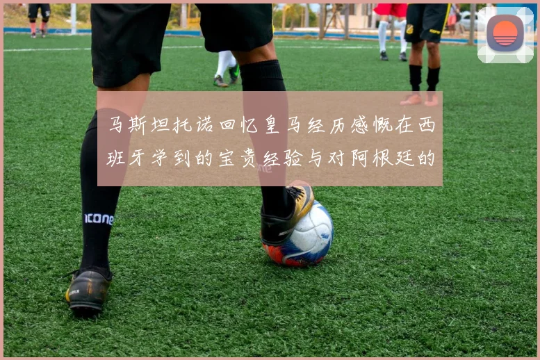 马斯坦托诺回忆皇马经历感慨在西班牙学到的宝贵经验与对阿根廷的思念