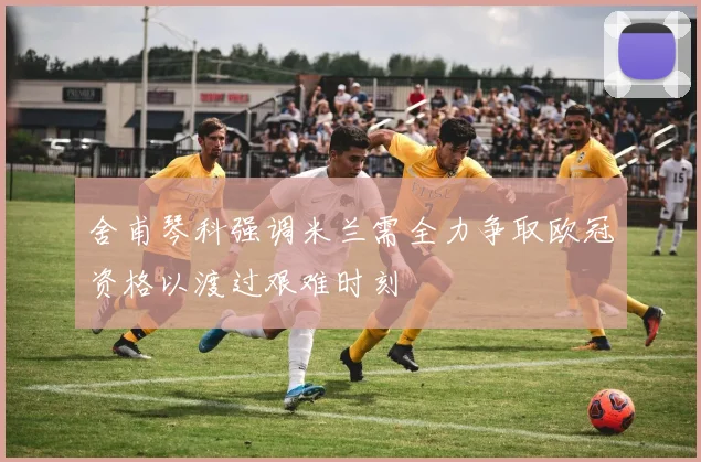 舍甫琴科强调米兰需全力争取欧冠资格以渡过艰难时刻