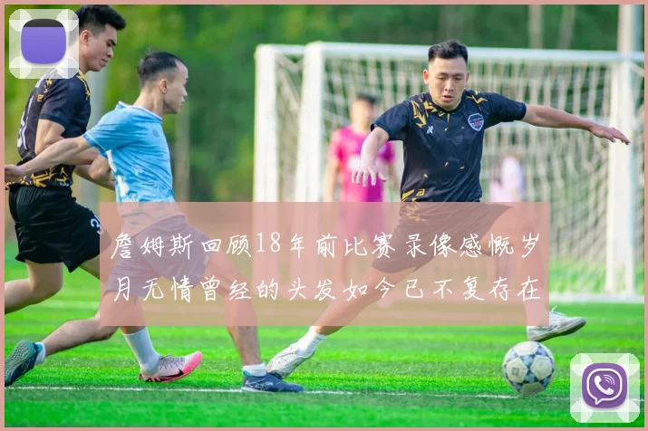 詹姆斯回顾18年前比赛录像感慨岁月无情曾经的头发如今已不复存在