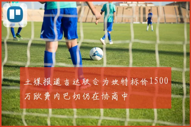土媒报道吉达联合为坎特标价1500万欧费内巴切仍在协商中