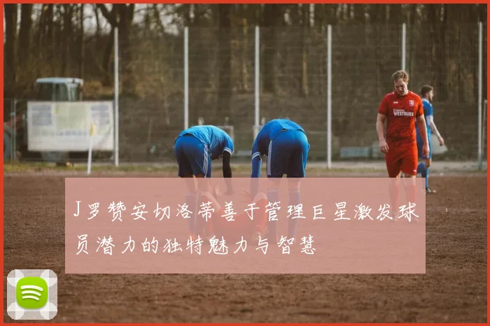 J罗赞安切洛蒂善于管理巨星激发球员潜力的独特魅力与智慧