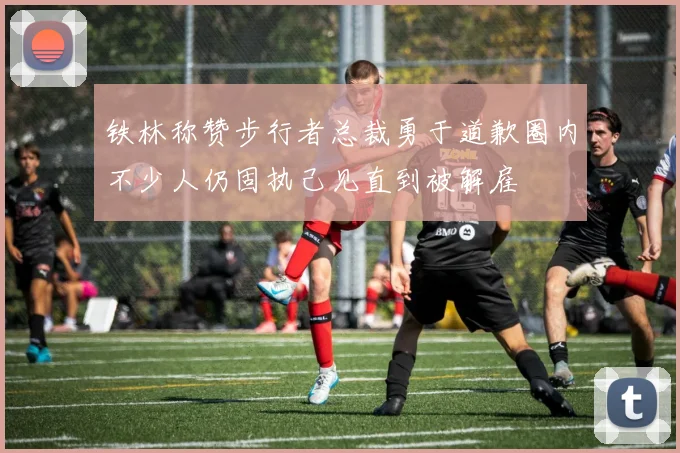 铁林称赞步行者总裁勇于道歉圈内不少人仍固执己见直到被解雇