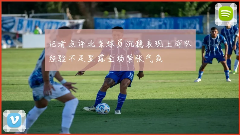 记者点评北京球员沉稳表现上海队经验不足显露全场紧张气氛