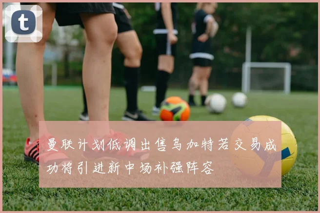 曼联计划低调出售乌加特若交易成功将引进新中场补强阵容