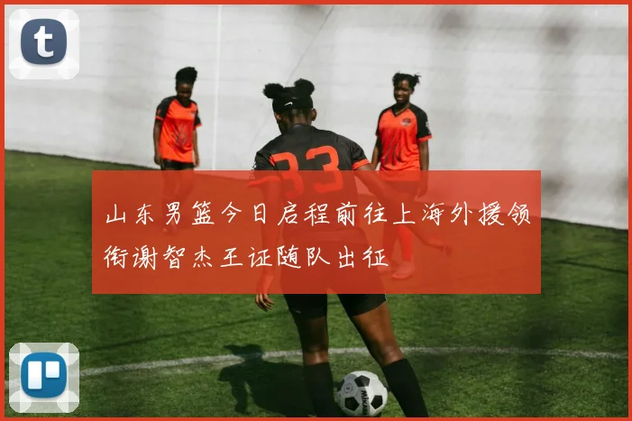 山东男篮今日启程前往上海外援领衔谢智杰王证随队出征