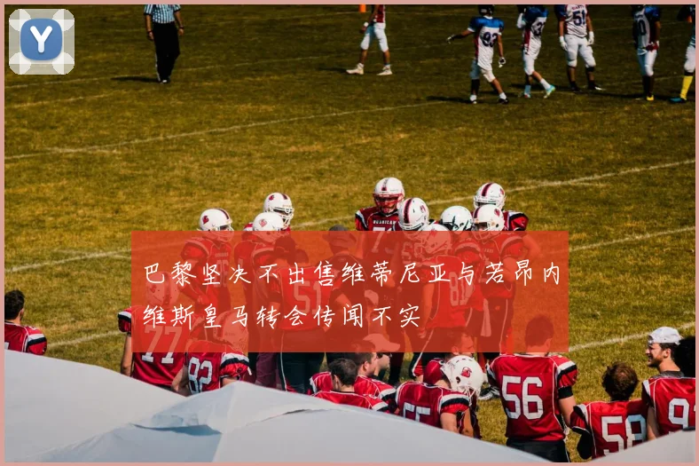 巴黎坚决不出售维蒂尼亚与若昂内维斯皇马转会传闻不实