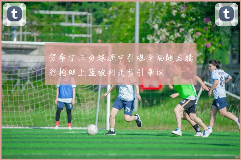 贺希宁三分球连中引爆全场随后精彩抢断上篮被判走步引争议