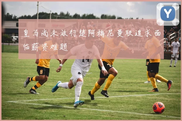 皇马尚未放行楚阿梅尼曼联追求面临薪资难题